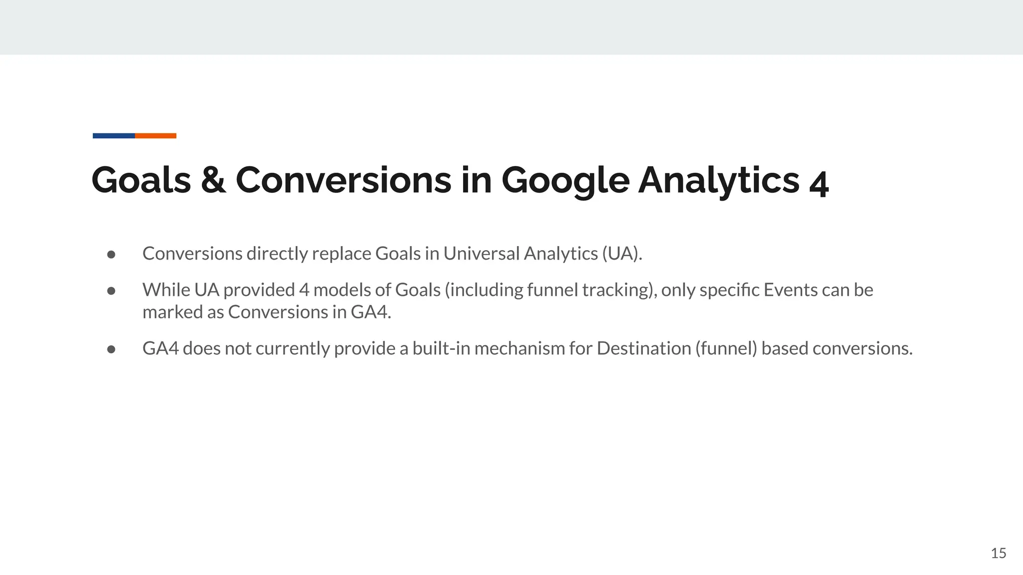 Goals & Conversions in Google Analytics 4
● Conversions directly replace Goals in Universal Analytics (UA).
● While UA provided 4 models of Goals (including funnel tracking), only speciﬁc Events can be
marked as Conversions in GA4.
● GA4 does not currently provide a built-in mechanism for Destination (funnel) based conversions.
15
 