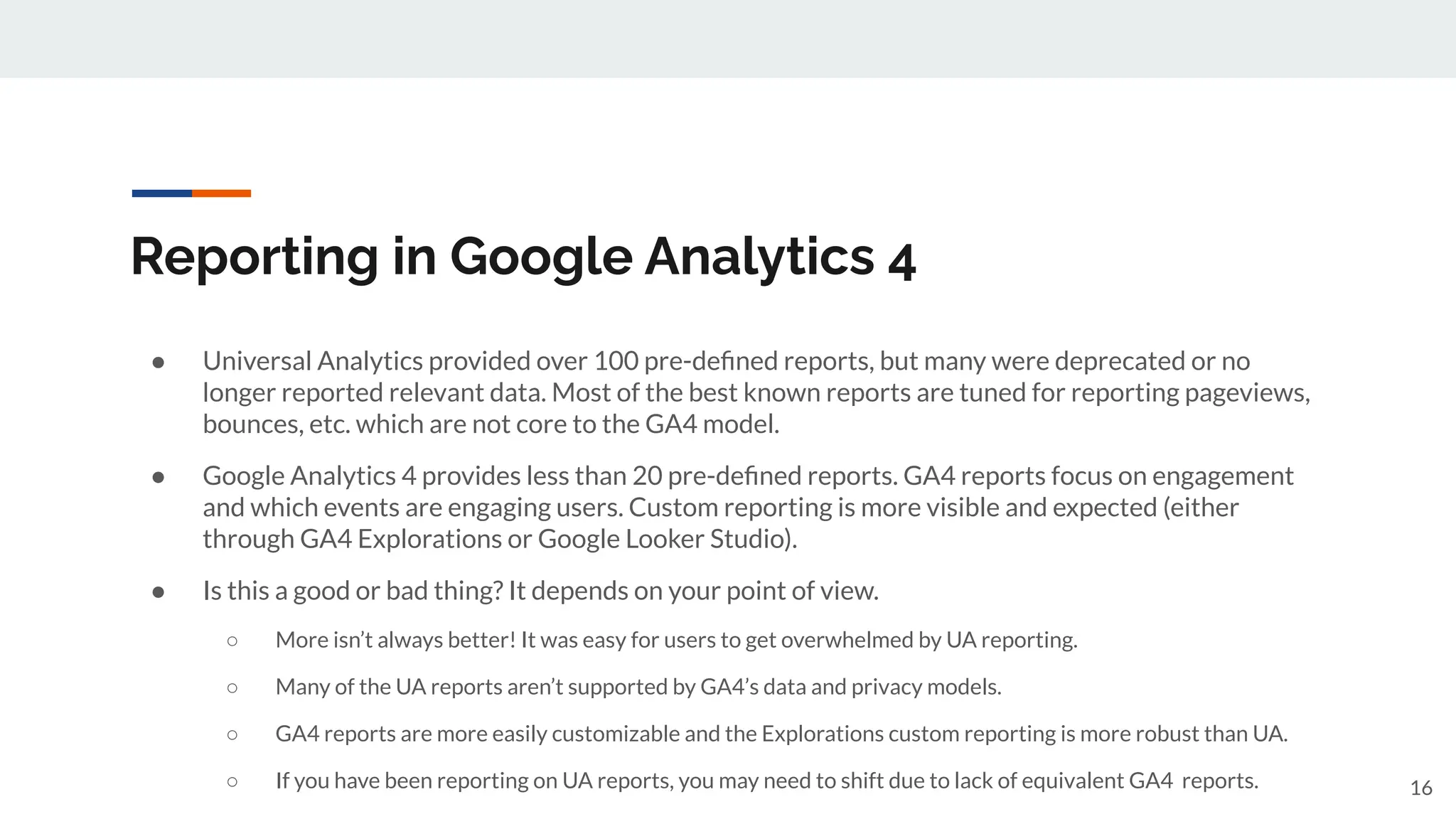 Reporting in Google Analytics 4
● Universal Analytics provided over 100 pre-deﬁned reports, but many were deprecated or no
longer reported relevant data. Most of the best known reports are tuned for reporting pageviews,
bounces, etc. which are not core to the GA4 model.
● Google Analytics 4 provides less than 20 pre-deﬁned reports. GA4 reports focus on engagement
and which events are engaging users. Custom reporting is more visible and expected (either
through GA4 Explorations or Google Looker Studio).
● Is this a good or bad thing? It depends on your point of view.
○ More isn’t always better! It was easy for users to get overwhelmed by UA reporting.
○ Many of the UA reports aren’t supported by GA4’s data and privacy models.
○ GA4 reports are more easily customizable and the Explorations custom reporting is more robust than UA.
○ If you have been reporting on UA reports, you may need to shift due to lack of equivalent GA4 reports. 16
 