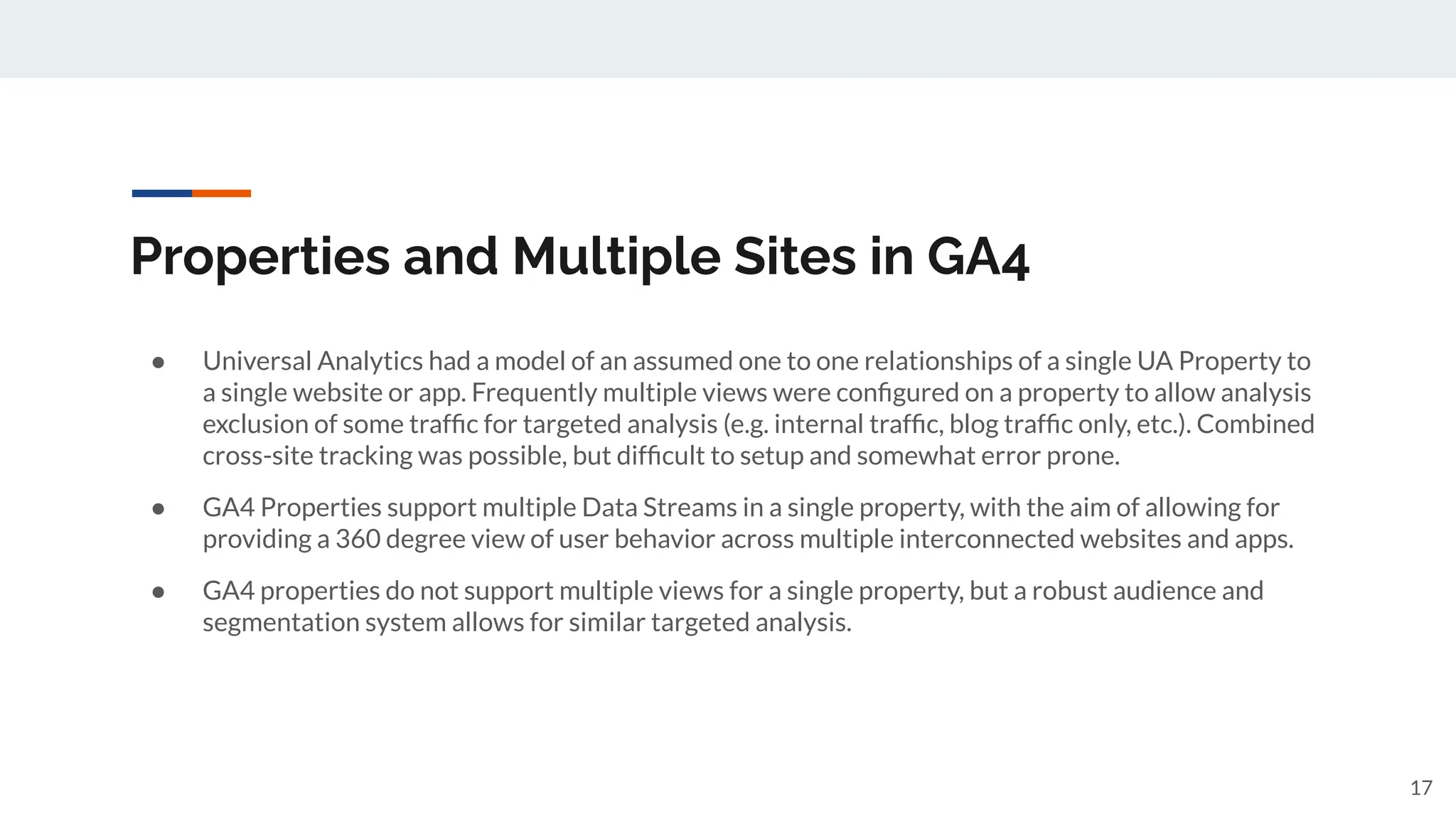 Properties and Multiple Sites in GA4
● Universal Analytics had a model of an assumed one to one relationships of a single UA Property to
a single website or app. Frequently multiple views were conﬁgured on a property to allow analysis
exclusion of some trafﬁc for targeted analysis (e.g. internal trafﬁc, blog trafﬁc only, etc.). Combined
cross-site tracking was possible, but difﬁcult to setup and somewhat error prone.
● GA4 Properties support multiple Data Streams in a single property, with the aim of allowing for
providing a 360 degree view of user behavior across multiple interconnected websites and apps.
● GA4 properties do not support multiple views for a single property, but a robust audience and
segmentation system allows for similar targeted analysis.
17
 