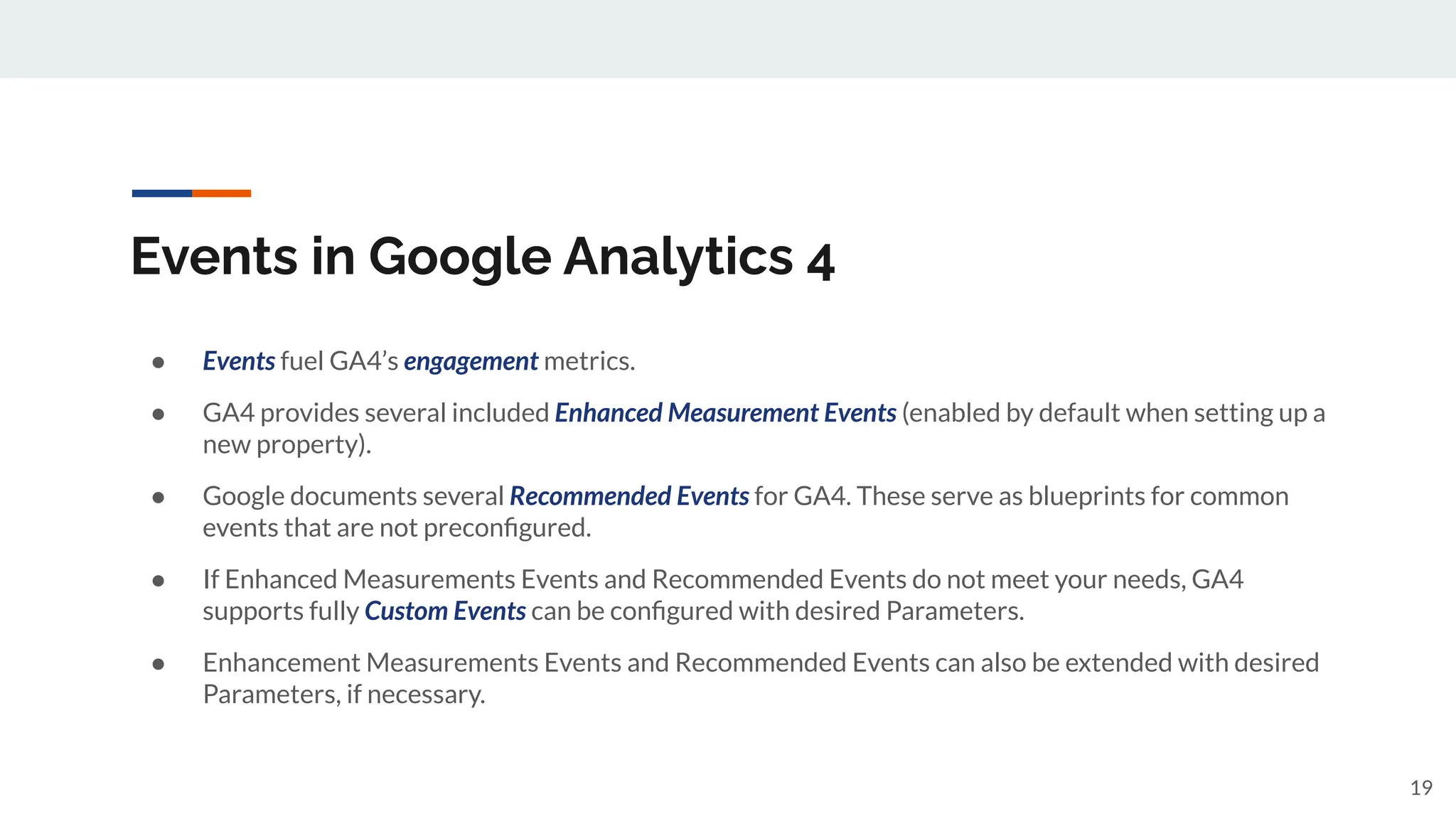Events in Google Analytics 4
● Events fuel GA4’s engagement metrics.
● GA4 provides several included Enhanced Measurement Events (enabled by default when setting up a
new property).
● Google documents several Recommended Events for GA4. These serve as blueprints for common
events that are not preconﬁgured.
● If Enhanced Measurements Events and Recommended Events do not meet your needs, GA4
supports fully Custom Events can be conﬁgured with desired Parameters.
● Enhancement Measurements Events and Recommended Events can also be extended with desired
Parameters, if necessary.
19
 