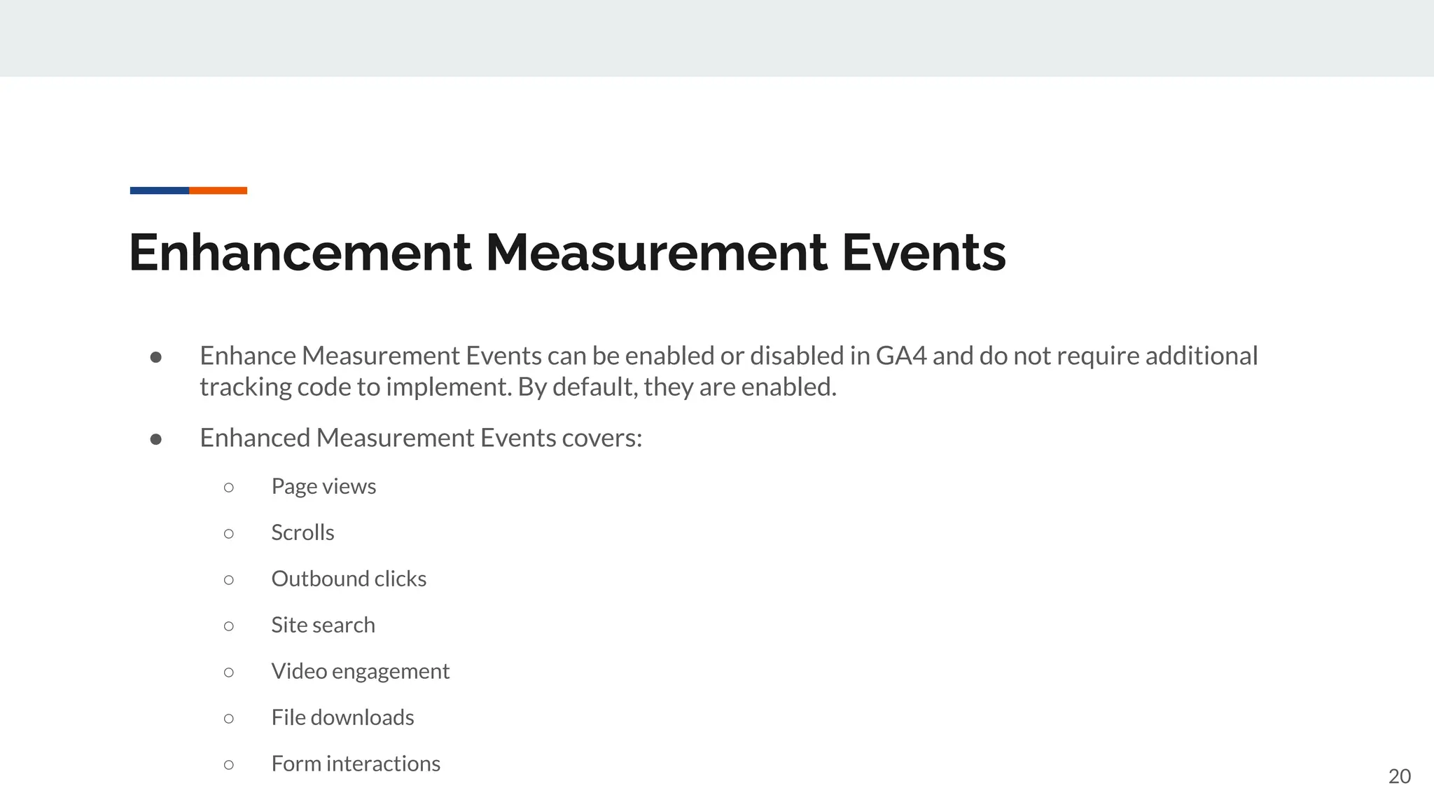 Enhancement Measurement Events
● Enhance Measurement Events can be enabled or disabled in GA4 and do not require additional
tracking code to implement. By default, they are enabled.
● Enhanced Measurement Events covers:
○ Page views
○ Scrolls
○ Outbound clicks
○ Site search
○ Video engagement
○ File downloads
○ Form interactions
20
 