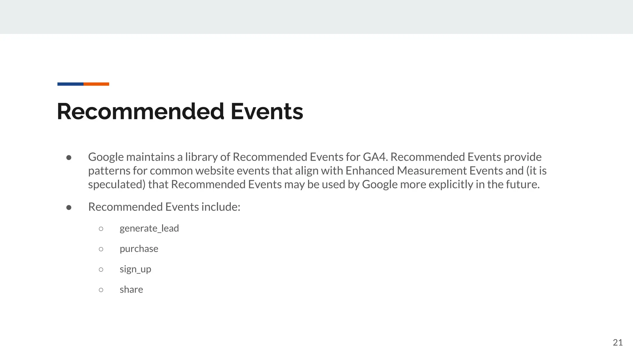 Recommended Events
● Google maintains a library of Recommended Events for GA4. Recommended Events provide
patterns for common website events that align with Enhanced Measurement Events and (it is
speculated) that Recommended Events may be used by Google more explicitly in the future.
● Recommended Events include:
○ generate_lead
○ purchase
○ sign_up
○ share
21
 