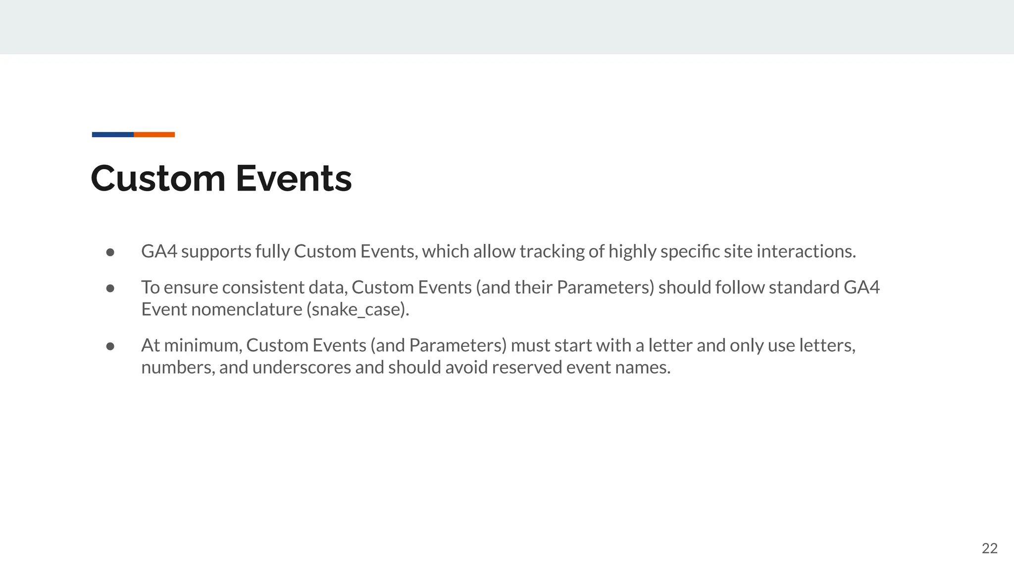 Custom Events
● GA4 supports fully Custom Events, which allow tracking of highly speciﬁc site interactions.
● To ensure consistent data, Custom Events (and their Parameters) should follow standard GA4
Event nomenclature (snake_case).
● At minimum, Custom Events (and Parameters) must start with a letter and only use letters,
numbers, and underscores and should avoid reserved event names.
22
 