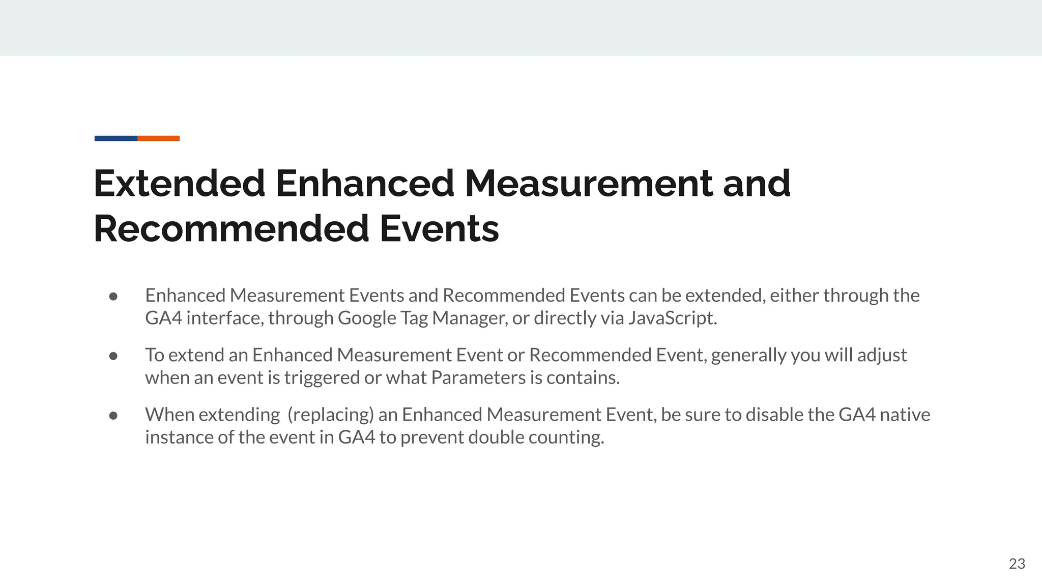 Extended Enhanced Measurement and
Recommended Events
● Enhanced Measurement Events and Recommended Events can be extended, either through the
GA4 interface, through Google Tag Manager, or directly via JavaScript.
● To extend an Enhanced Measurement Event or Recommended Event, generally you will adjust
when an event is triggered or what Parameters is contains.
● When extending (replacing) an Enhanced Measurement Event, be sure to disable the GA4 native
instance of the event in GA4 to prevent double counting.
23
 