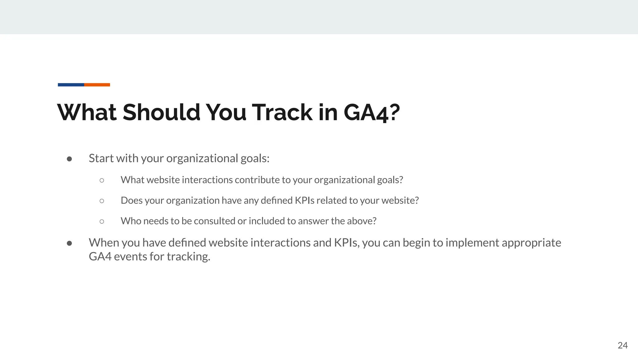 What Should You Track in GA4?
● Start with your organizational goals:
○ What website interactions contribute to your organizational goals?
○ Does your organization have any deﬁned KPIs related to your website?
○ Who needs to be consulted or included to answer the above?
● When you have deﬁned website interactions and KPIs, you can begin to implement appropriate
GA4 events for tracking.
24
 