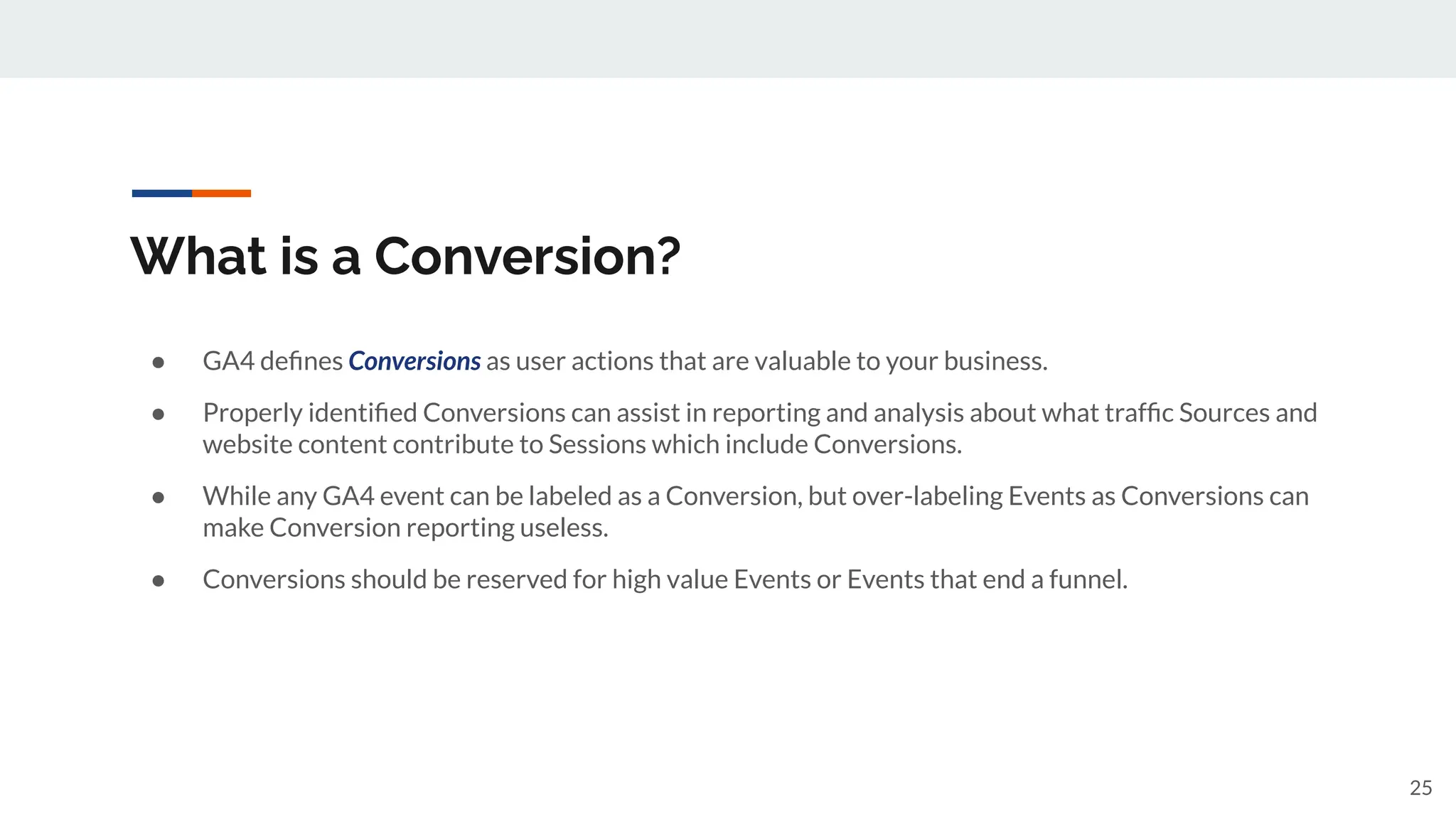 What is a Conversion?
● GA4 deﬁnes Conversions as user actions that are valuable to your business.
● Properly identiﬁed Conversions can assist in reporting and analysis about what trafﬁc Sources and
website content contribute to Sessions which include Conversions.
● While any GA4 event can be labeled as a Conversion, but over-labeling Events as Conversions can
make Conversion reporting useless.
● Conversions should be reserved for high value Events or Events that end a funnel.
25
 
