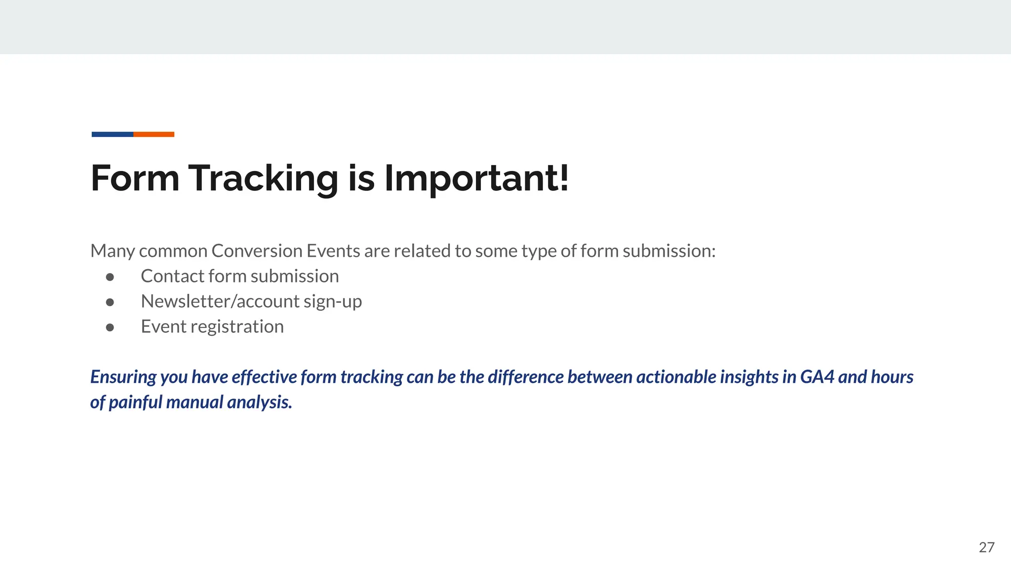 Form Tracking is Important!
Many common Conversion Events are related to some type of form submission:
● Contact form submission
● Newsletter/account sign-up
● Event registration
Ensuring you have effective form tracking can be the difference between actionable insights in GA4 and hours
of painful manual analysis.
27
 