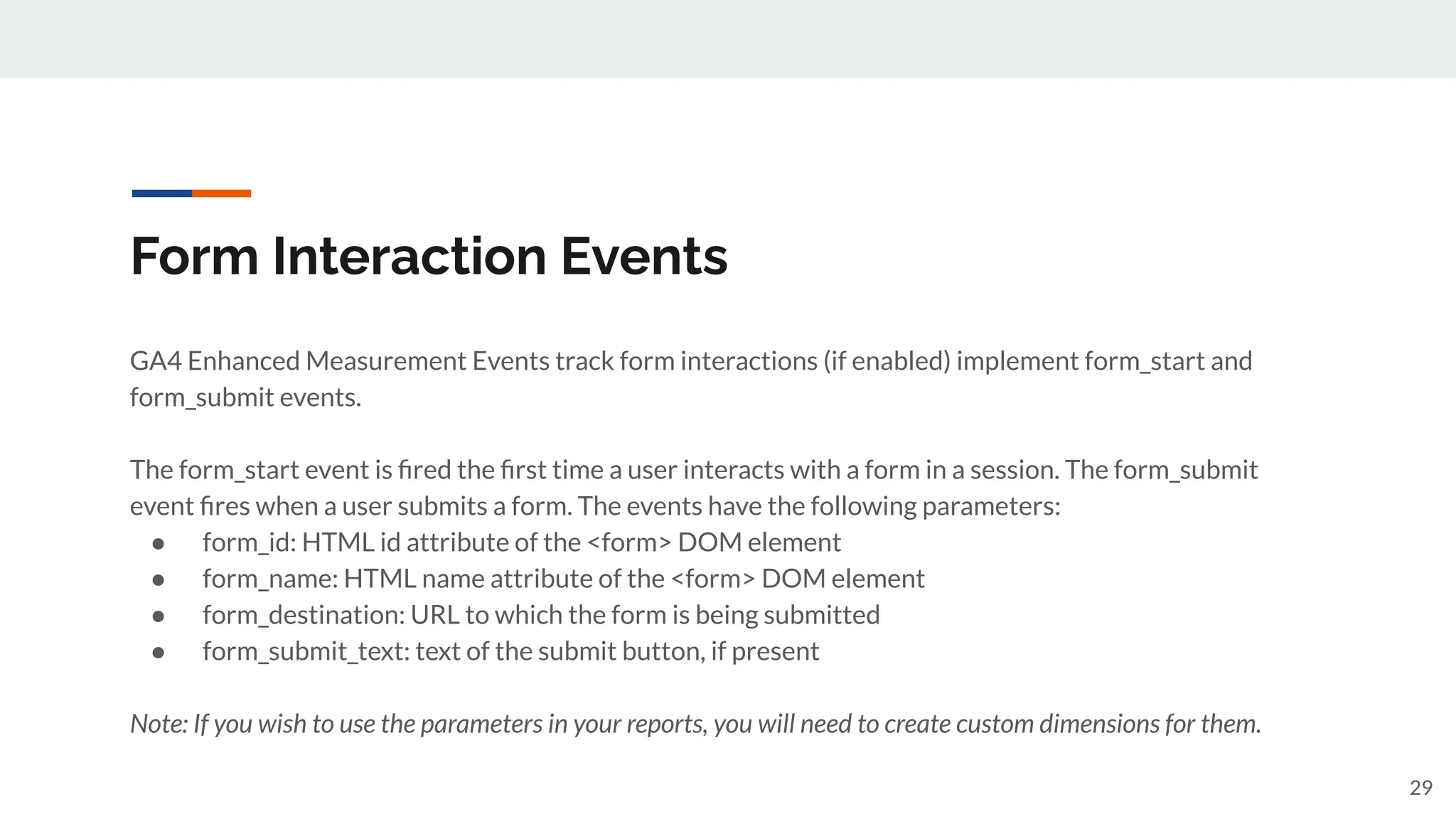 Form Interaction Events
GA4 Enhanced Measurement Events track form interactions (if enabled) implement form_start and
form_submit events.
The form_start event is ﬁred the ﬁrst time a user interacts with a form in a session. The form_submit
event ﬁres when a user submits a form. The events have the following parameters:
● form_id: HTML id attribute of the <form> DOM element
● form_name: HTML name attribute of the <form> DOM element
● form_destination: URL to which the form is being submitted
● form_submit_text: text of the submit button, if present
Note: If you wish to use the parameters in your reports, you will need to create custom dimensions for them.
29
 