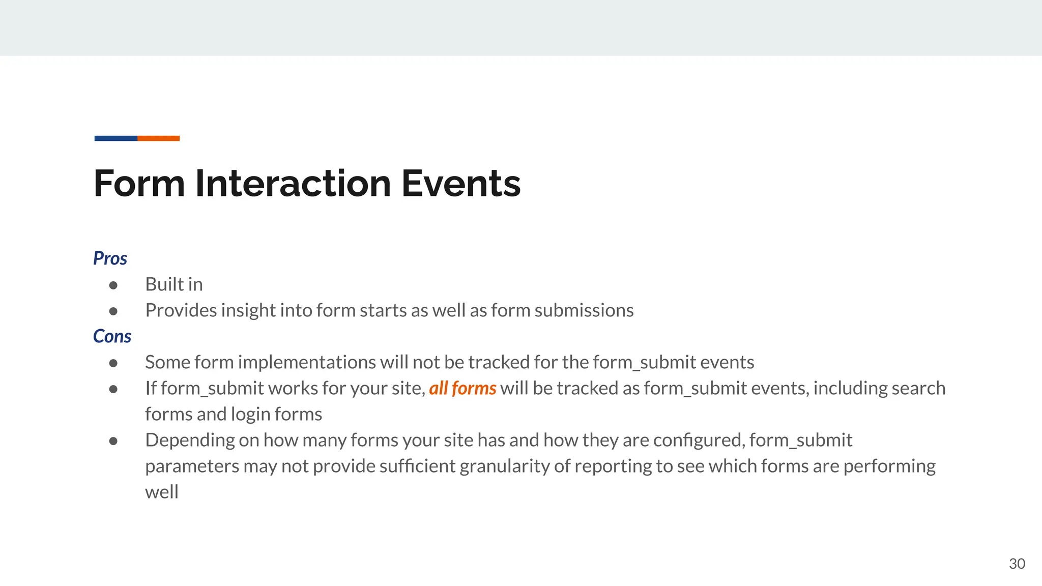 Form Interaction Events
Pros
● Built in
● Provides insight into form starts as well as form submissions
Cons
● Some form implementations will not be tracked for the form_submit events
● If form_submit works for your site, all forms will be tracked as form_submit events, including search
forms and login forms
● Depending on how many forms your site has and how they are conﬁgured, form_submit
parameters may not provide sufﬁcient granularity of reporting to see which forms are performing
well
30
 