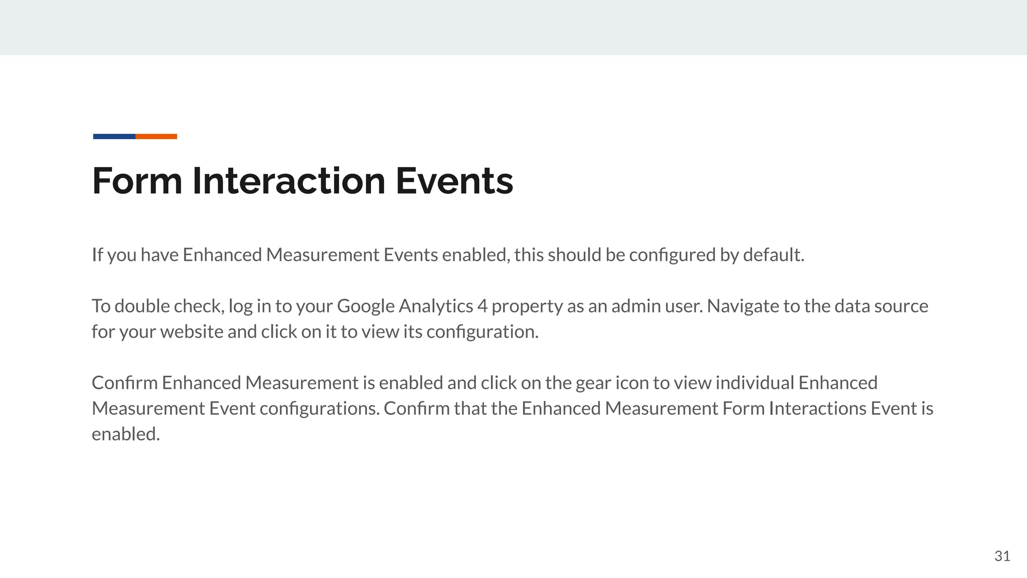 Form Interaction Events
If you have Enhanced Measurement Events enabled, this should be conﬁgured by default.
To double check, log in to your Google Analytics 4 property as an admin user. Navigate to the data source
for your website and click on it to view its conﬁguration.
Conﬁrm Enhanced Measurement is enabled and click on the gear icon to view individual Enhanced
Measurement Event conﬁgurations. Conﬁrm that the Enhanced Measurement Form Interactions Event is
enabled.
31
 