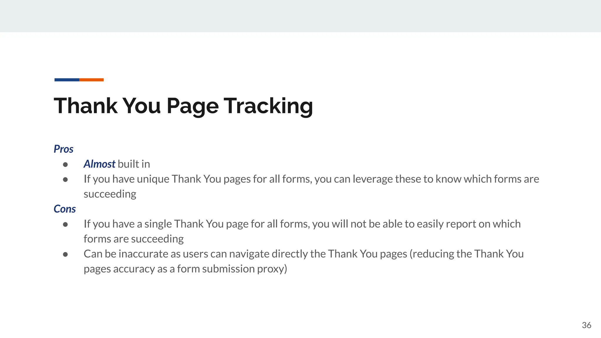 Thank You Page Tracking
Pros
● Almost built in
● If you have unique Thank You pages for all forms, you can leverage these to know which forms are
succeeding
Cons
● If you have a single Thank You page for all forms, you will not be able to easily report on which
forms are succeeding
● Can be inaccurate as users can navigate directly the Thank You pages (reducing the Thank You
pages accuracy as a form submission proxy)
36
 