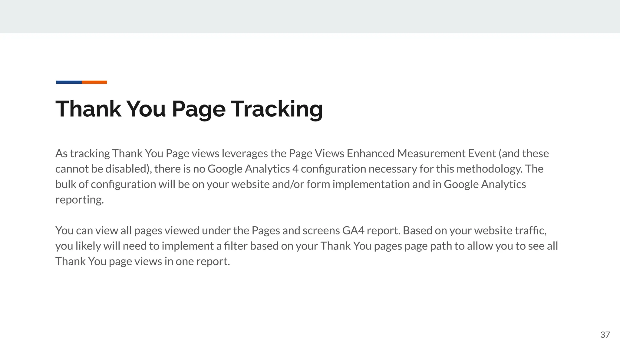 Thank You Page Tracking
As tracking Thank You Page views leverages the Page Views Enhanced Measurement Event (and these
cannot be disabled), there is no Google Analytics 4 conﬁguration necessary for this methodology. The
bulk of conﬁguration will be on your website and/or form implementation and in Google Analytics
reporting.
You can view all pages viewed under the Pages and screens GA4 report. Based on your website trafﬁc,
you likely will need to implement a ﬁlter based on your Thank You pages page path to allow you to see all
Thank You page views in one report.
37
 