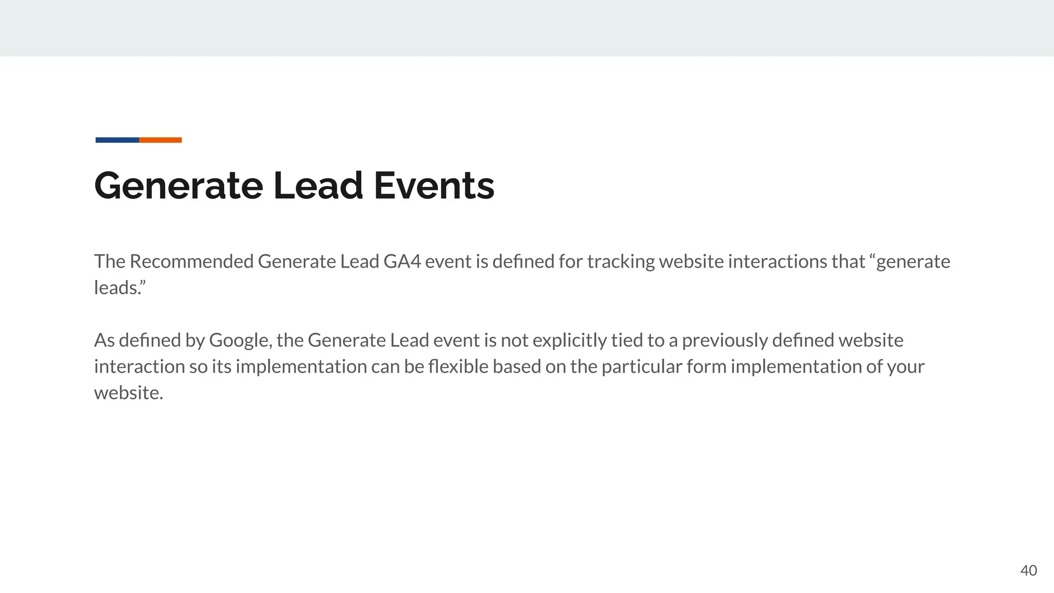 Generate Lead Events
The Recommended Generate Lead GA4 event is deﬁned for tracking website interactions that “generate
leads.”
As deﬁned by Google, the Generate Lead event is not explicitly tied to a previously deﬁned website
interaction so its implementation can be ﬂexible based on the particular form implementation of your
website.
40
 