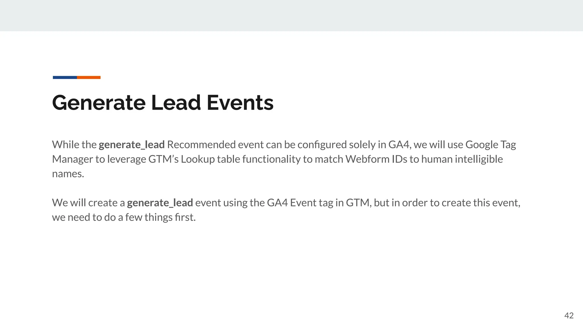Generate Lead Events
While the generate_lead Recommended event can be conﬁgured solely in GA4, we will use Google Tag
Manager to leverage GTM’s Lookup table functionality to match Webform IDs to human intelligible
names.
We will create a generate_lead event using the GA4 Event tag in GTM, but in order to create this event,
we need to do a few things ﬁrst.
42
 
