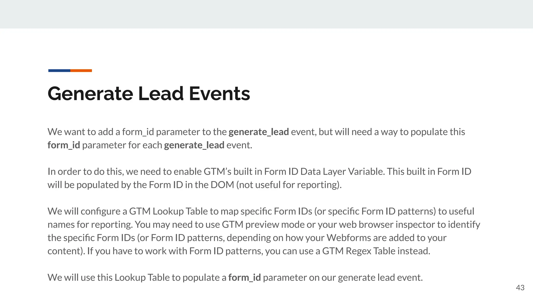 Generate Lead Events
We want to add a form_id parameter to the generate_lead event, but will need a way to populate this
form_id parameter for each generate_lead event.
In order to do this, we need to enable GTM’s built in Form ID Data Layer Variable. This built in Form ID
will be populated by the Form ID in the DOM (not useful for reporting).
We will conﬁgure a GTM Lookup Table to map speciﬁc Form IDs (or speciﬁc Form ID patterns) to useful
names for reporting. You may need to use GTM preview mode or your web browser inspector to identify
the speciﬁc Form IDs (or Form ID patterns, depending on how your Webforms are added to your
content). If you have to work with Form ID patterns, you can use a GTM Regex Table instead.
We will use this Lookup Table to populate a form_id parameter on our generate lead event.
43
 