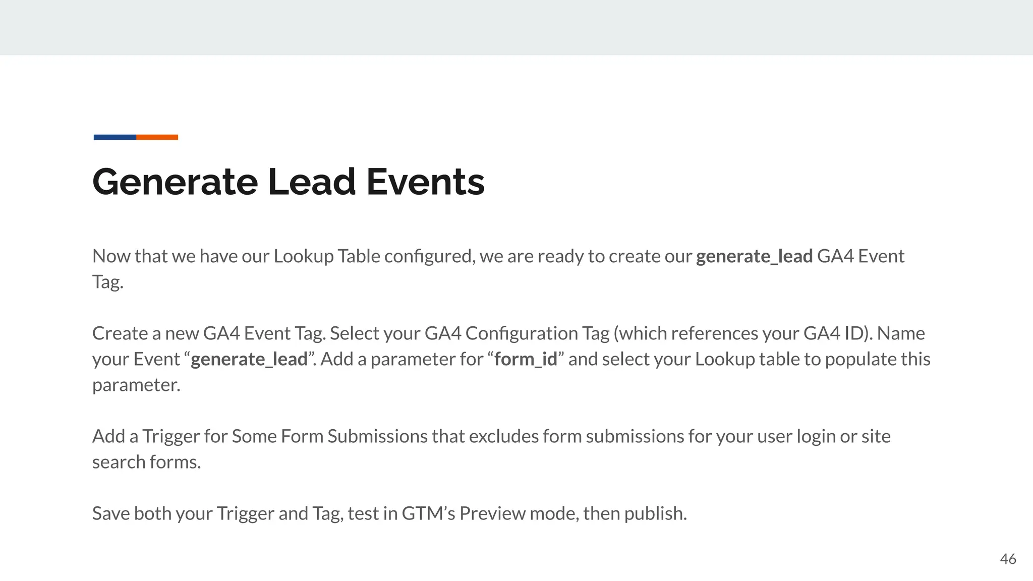 Generate Lead Events
Now that we have our Lookup Table conﬁgured, we are ready to create our generate_lead GA4 Event
Tag.
Create a new GA4 Event Tag. Select your GA4 Conﬁguration Tag (which references your GA4 ID). Name
your Event “generate_lead”. Add a parameter for “form_id” and select your Lookup table to populate this
parameter.
Add a Trigger for Some Form Submissions that excludes form submissions for your user login or site
search forms.
Save both your Trigger and Tag, test in GTM’s Preview mode, then publish.
46
 