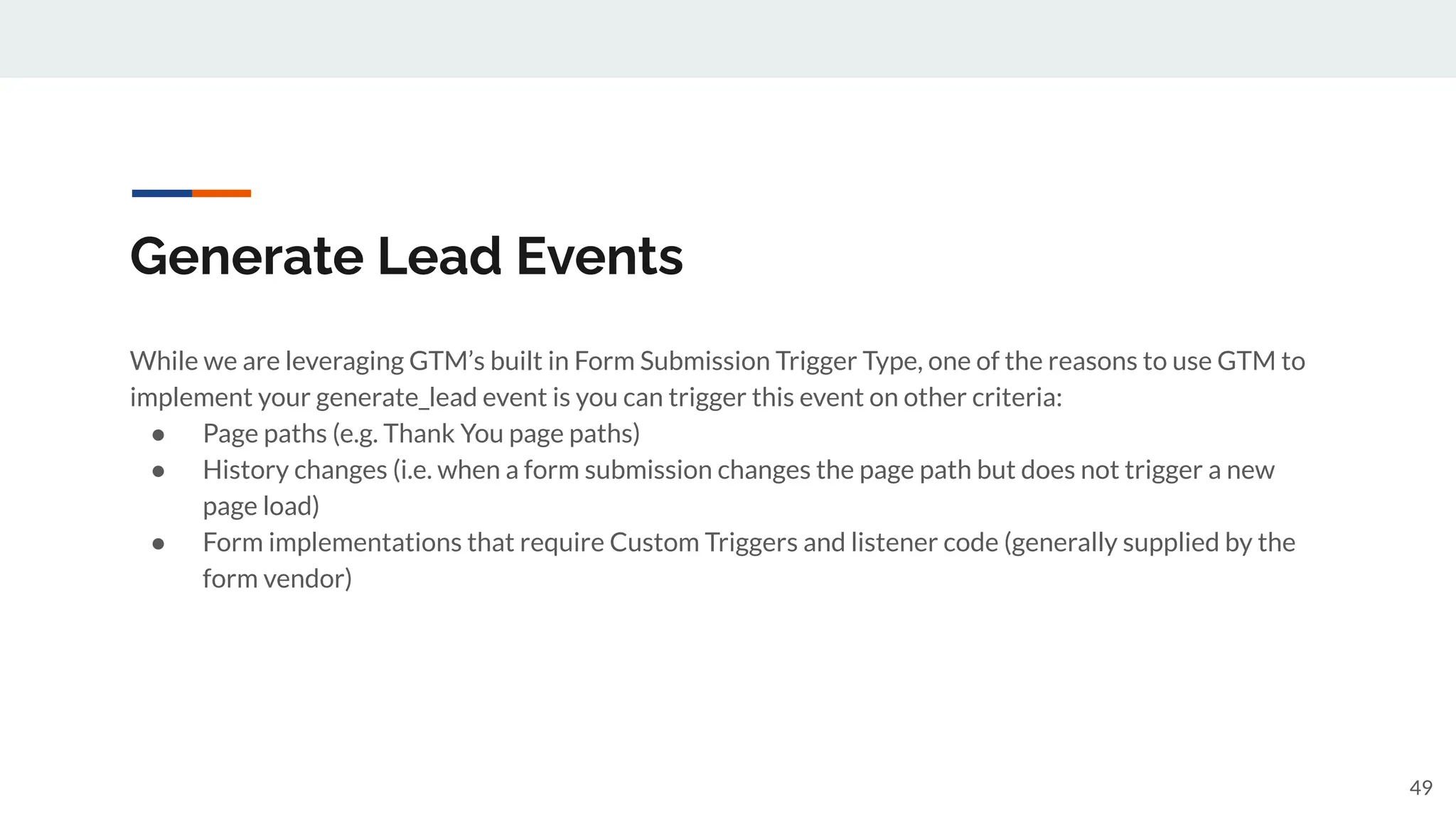 Generate Lead Events
While we are leveraging GTM’s built in Form Submission Trigger Type, one of the reasons to use GTM to
implement your generate_lead event is you can trigger this event on other criteria:
● Page paths (e.g. Thank You page paths)
● History changes (i.e. when a form submission changes the page path but does not trigger a new
page load)
● Form implementations that require Custom Triggers and listener code (generally supplied by the
form vendor)
49
 