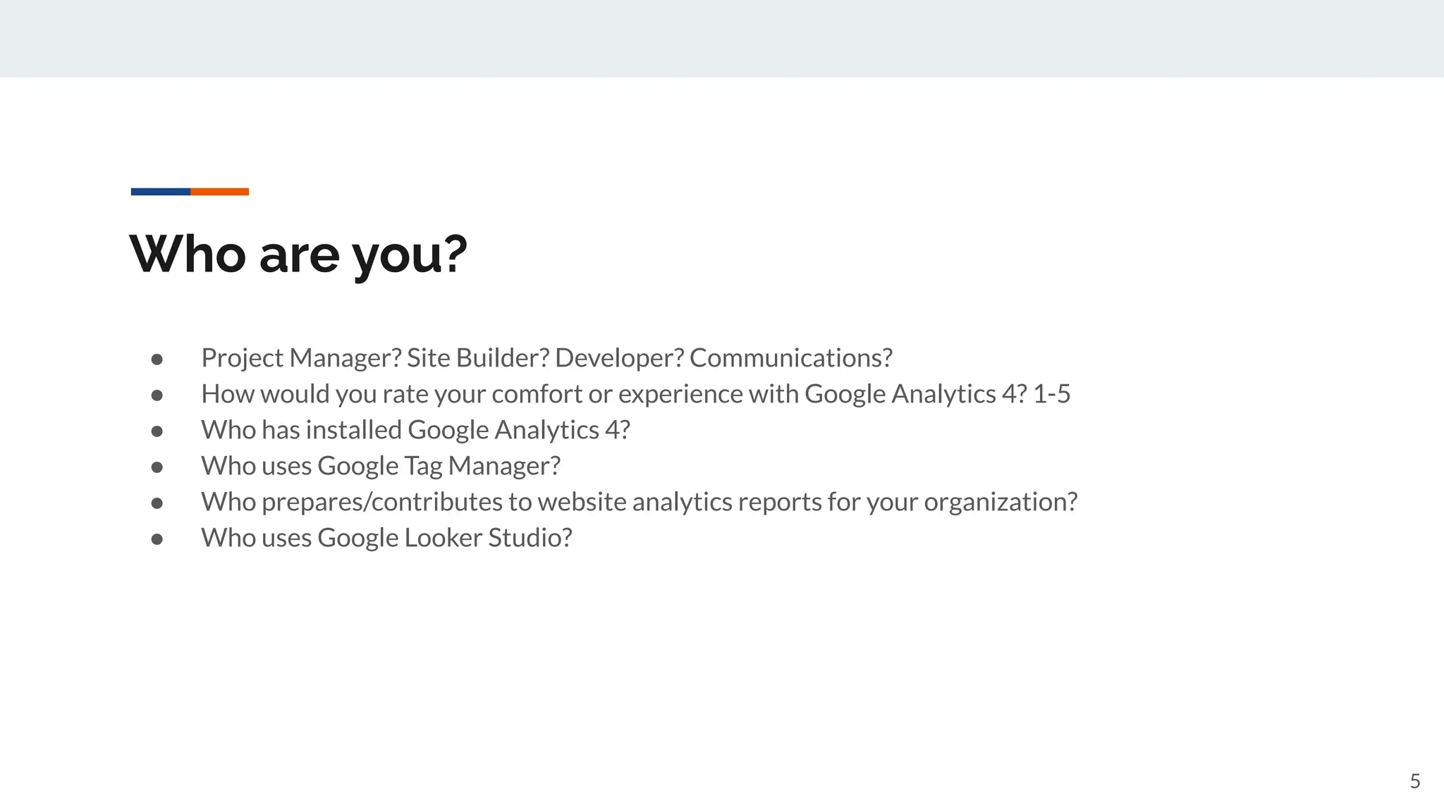 Who are you?
● Project Manager? Site Builder? Developer? Communications?
● How would you rate your comfort or experience with Google Analytics 4? 1-5
● Who has installed Google Analytics 4?
● Who uses Google Tag Manager?
● Who prepares/contributes to website analytics reports for your organization?
● Who uses Google Looker Studio?
5
 