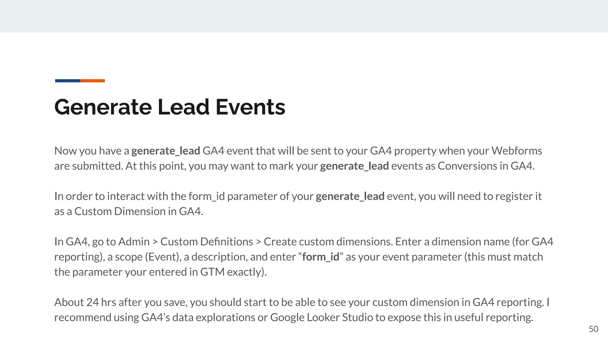 Generate Lead Events
Now you have a generate_lead GA4 event that will be sent to your GA4 property when your Webforms
are submitted. At this point, you may want to mark your generate_lead events as Conversions in GA4.
In order to interact with the form_id parameter of your generate_lead event, you will need to register it
as a Custom Dimension in GA4.
In GA4, go to Admin > Custom Deﬁnitions > Create custom dimensions. Enter a dimension name (for GA4
reporting), a scope (Event), a description, and enter “form_id” as your event parameter (this must match
the parameter your entered in GTM exactly).
About 24 hrs after you save, you should start to be able to see your custom dimension in GA4 reporting. I
recommend using GA4’s data explorations or Google Looker Studio to expose this in useful reporting.
50
 