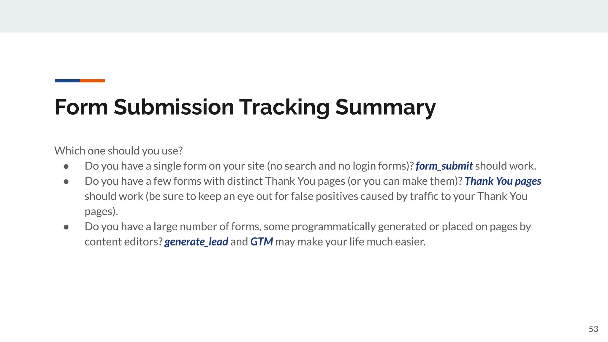 Form Submission Tracking Summary
Which one should you use?
● Do you have a single form on your site (no search and no login forms)? form_submit should work.
● Do you have a few forms with distinct Thank You pages (or you can make them)? Thank You pages
should work (be sure to keep an eye out for false positives caused by trafﬁc to your Thank You
pages).
● Do you have a large number of forms, some programmatically generated or placed on pages by
content editors? generate_lead and GTM may make your life much easier.
53
 