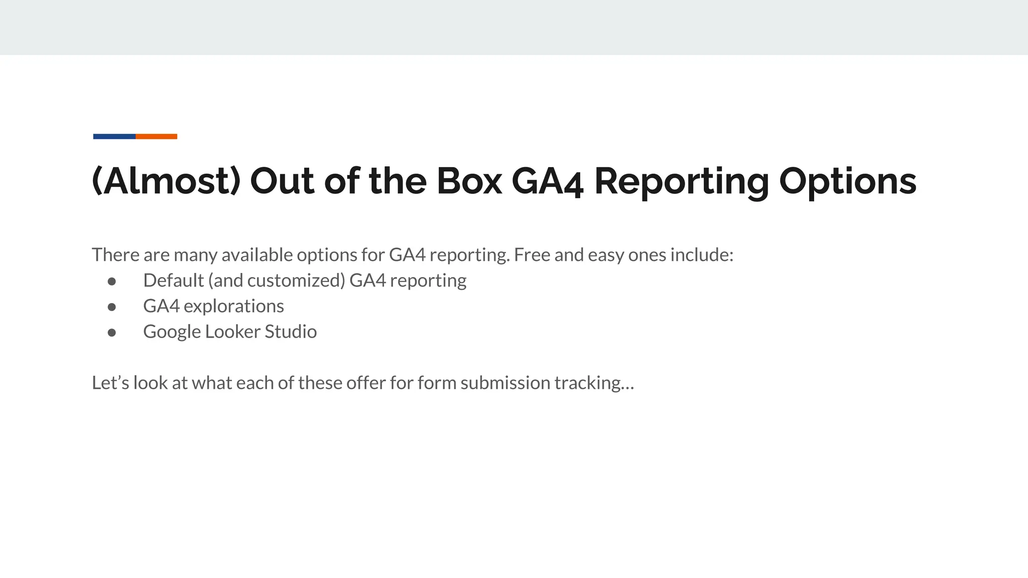 (Almost) Out of the Box GA4 Reporting Options
There are many available options for GA4 reporting. Free and easy ones include:
● Default (and customized) GA4 reporting
● GA4 explorations
● Google Looker Studio
Let’s look at what each of these offer for form submission tracking…
 
