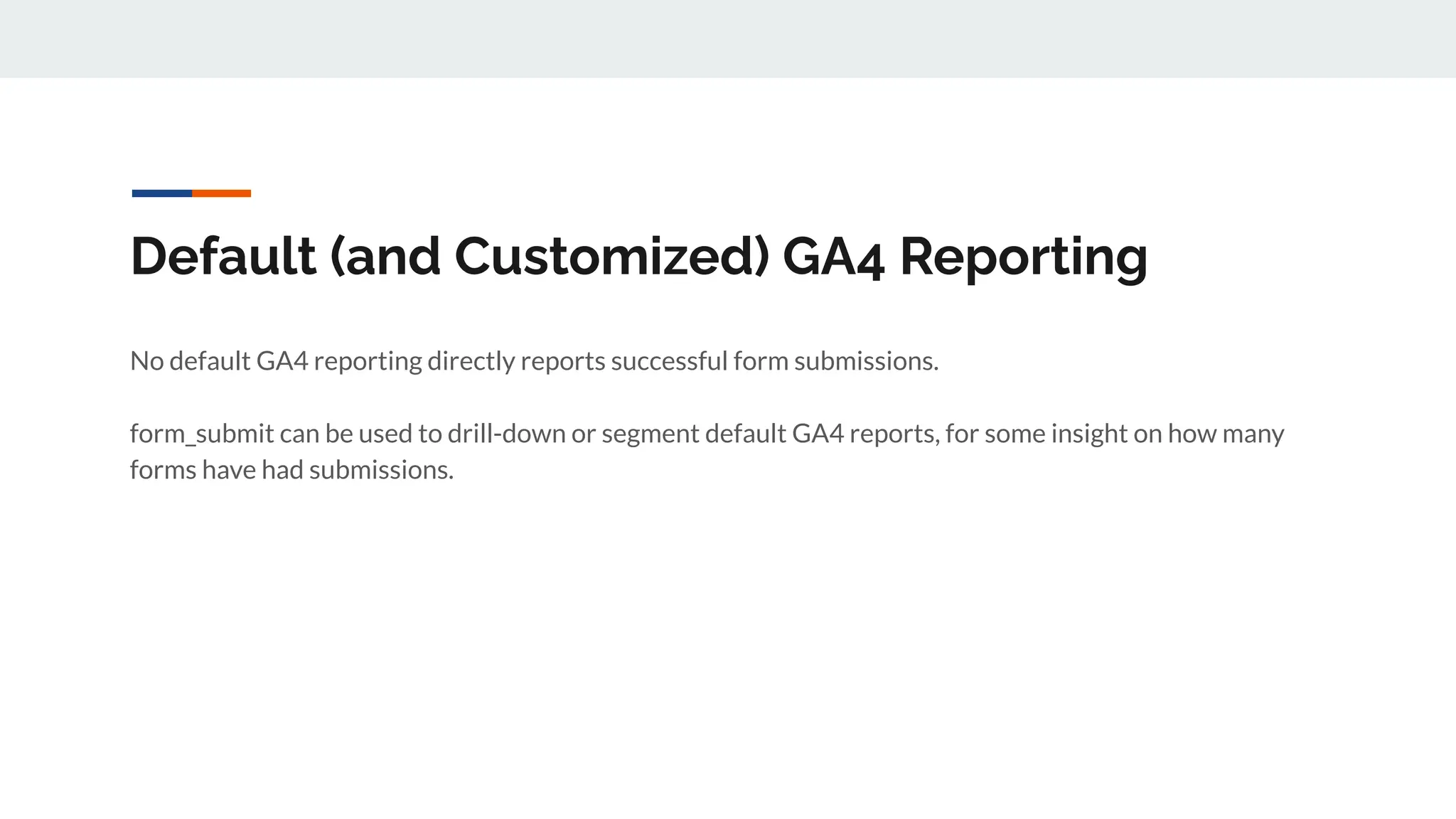 Default (and Customized) GA4 Reporting
No default GA4 reporting directly reports successful form submissions.
form_submit can be used to drill-down or segment default GA4 reports, for some insight on how many
forms have had submissions.
 