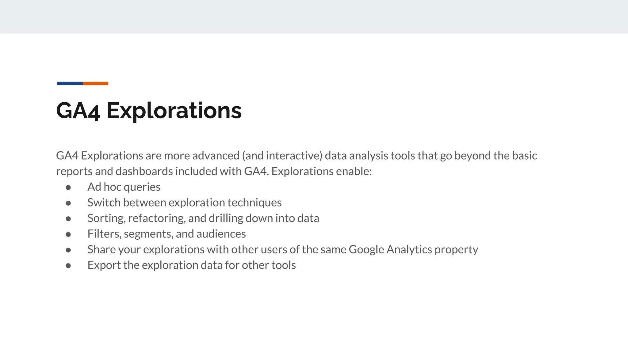 GA4 Explorations
GA4 Explorations are more advanced (and interactive) data analysis tools that go beyond the basic
reports and dashboards included with GA4. Explorations enable:
● Ad hoc queries
● Switch between exploration techniques
● Sorting, refactoring, and drilling down into data
● Filters, segments, and audiences
● Share your explorations with other users of the same Google Analytics property
● Export the exploration data for other tools
 