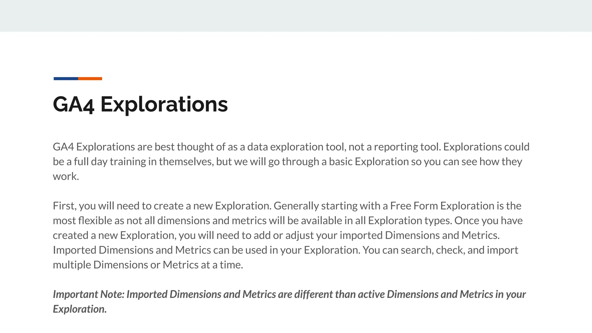 GA4 Explorations
GA4 Explorations are best thought of as a data exploration tool, not a reporting tool. Explorations could
be a full day training in themselves, but we will go through a basic Exploration so you can see how they
work.
First, you will need to create a new Exploration. Generally starting with a Free Form Exploration is the
most ﬂexible as not all dimensions and metrics will be available in all Exploration types. Once you have
created a new Exploration, you will need to add or adjust your imported Dimensions and Metrics.
Imported Dimensions and Metrics can be used in your Exploration. You can search, check, and import
multiple Dimensions or Metrics at a time.
Important Note: Imported Dimensions and Metrics are different than active Dimensions and Metrics in your
Exploration.
 