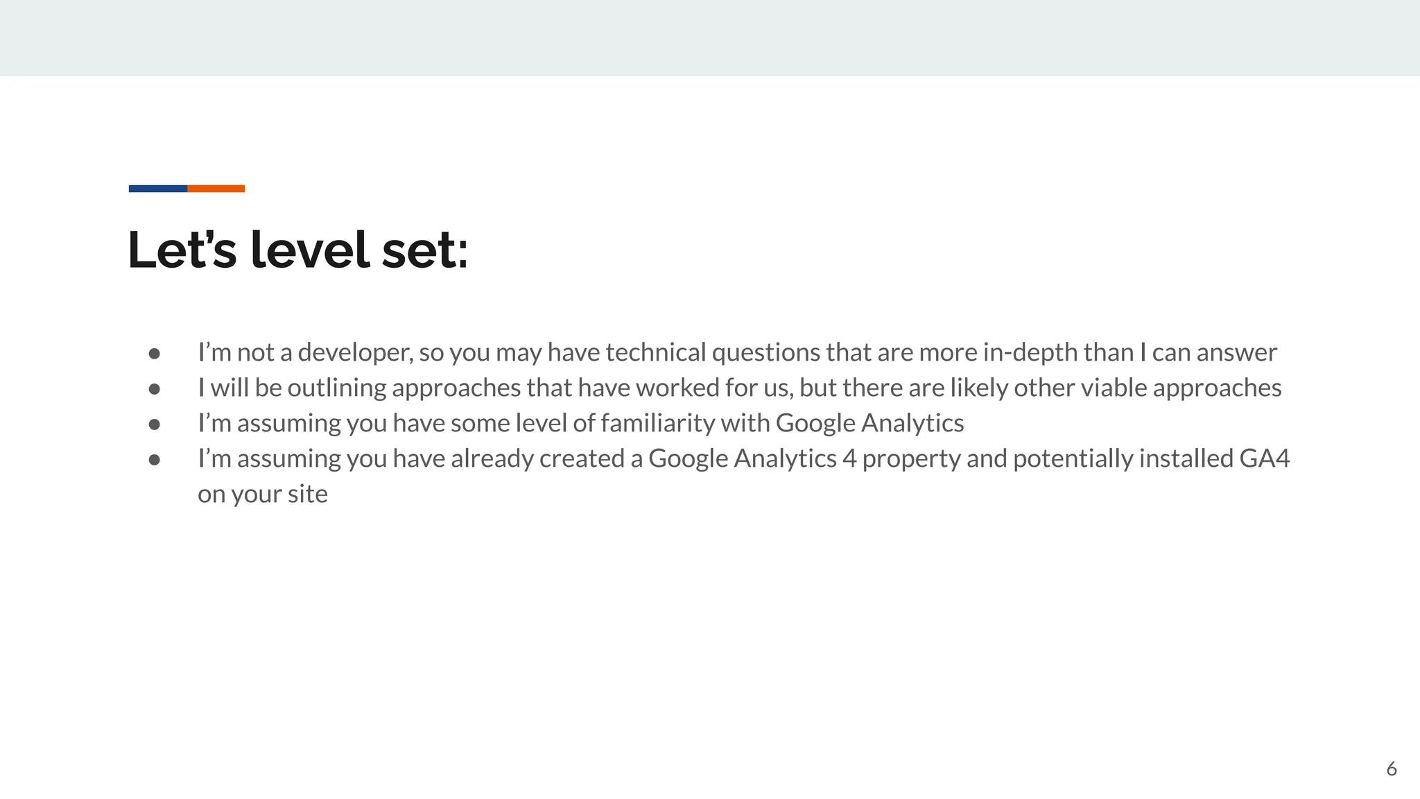 Let’s level set:
● I’m not a developer, so you may have technical questions that are more in-depth than I can answer
● I will be outlining approaches that have worked for us, but there are likely other viable approaches
● I’m assuming you have some level of familiarity with Google Analytics
● I’m assuming you have already created a Google Analytics 4 property and potentially installed GA4
on your site
6
 
