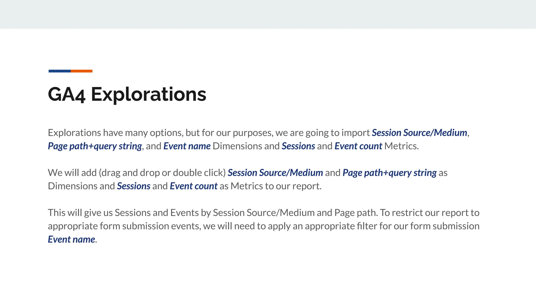 GA4 Explorations
Explorations have many options, but for our purposes, we are going to import Session Source/Medium,
Page path+query string, and Event name Dimensions and Sessions and Event count Metrics.
We will add (drag and drop or double click) Session Source/Medium and Page path+query string as
Dimensions and Sessions and Event count as Metrics to our report.
This will give us Sessions and Events by Session Source/Medium and Page path. To restrict our report to
appropriate form submission events, we will need to apply an appropriate ﬁlter for our form submission
Event name.
 
