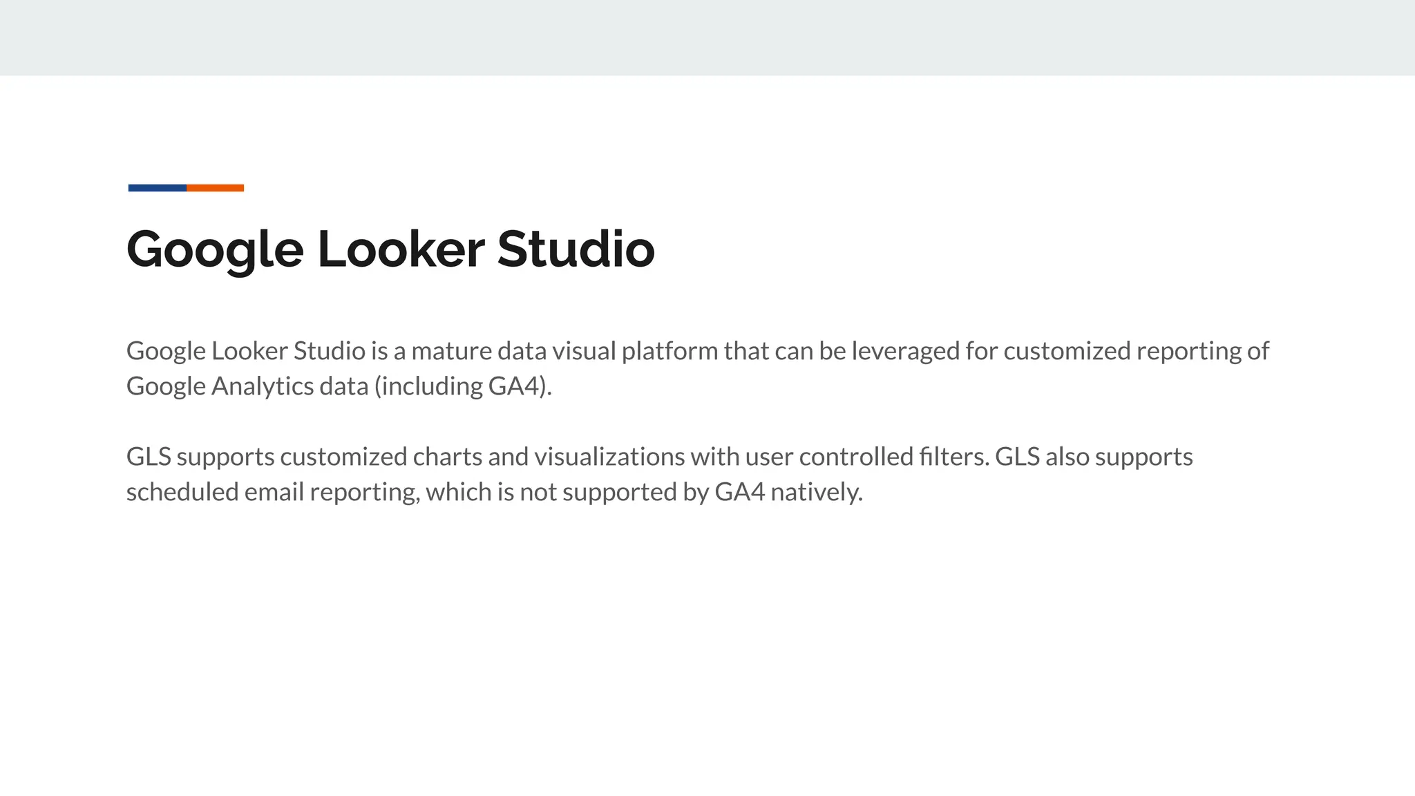Google Looker Studio
Google Looker Studio is a mature data visual platform that can be leveraged for customized reporting of
Google Analytics data (including GA4).
GLS supports customized charts and visualizations with user controlled ﬁlters. GLS also supports
scheduled email reporting, which is not supported by GA4 natively.
 