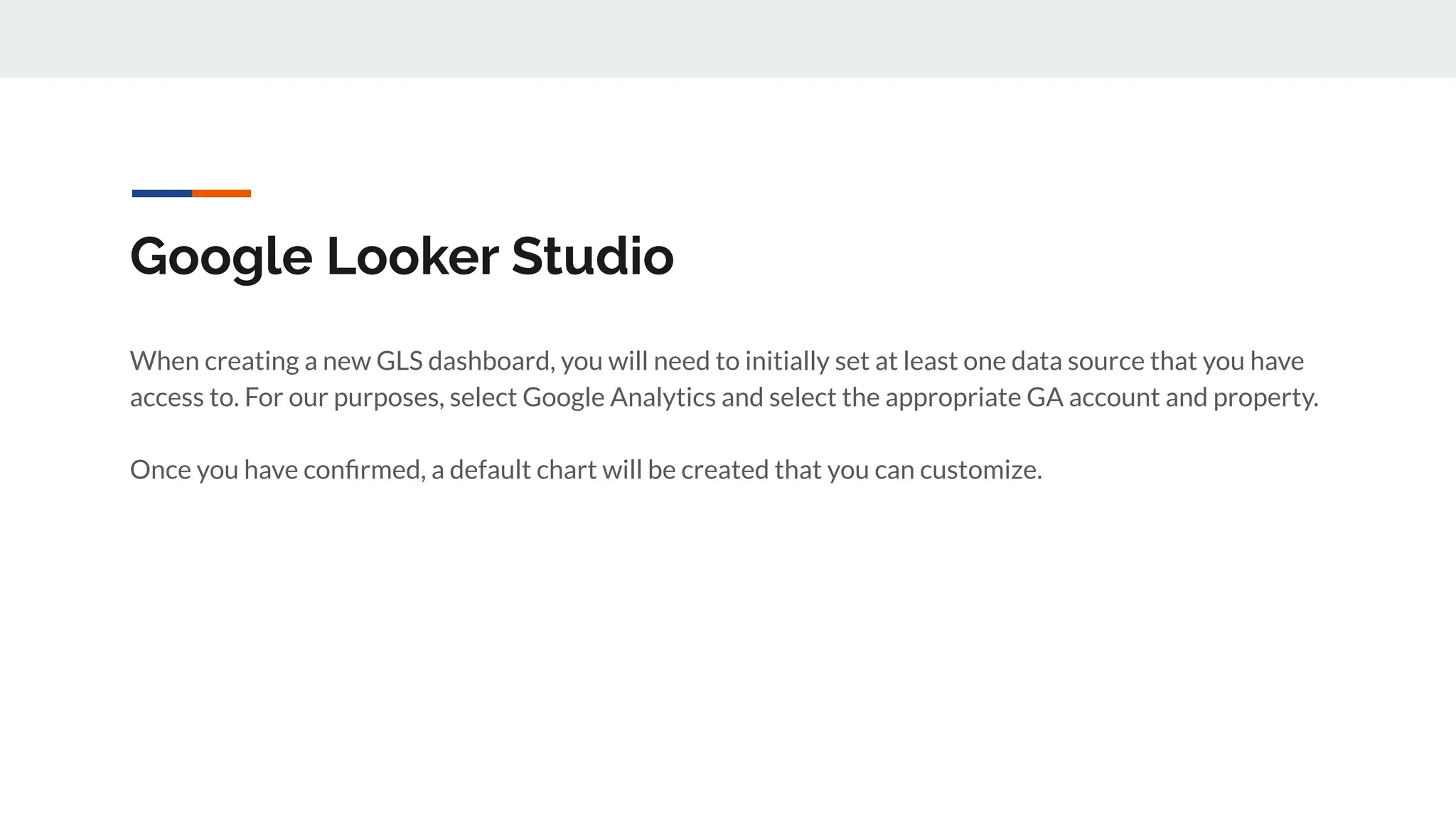 Google Looker Studio
When creating a new GLS dashboard, you will need to initially set at least one data source that you have
access to. For our purposes, select Google Analytics and select the appropriate GA account and property.
Once you have conﬁrmed, a default chart will be created that you can customize.
 