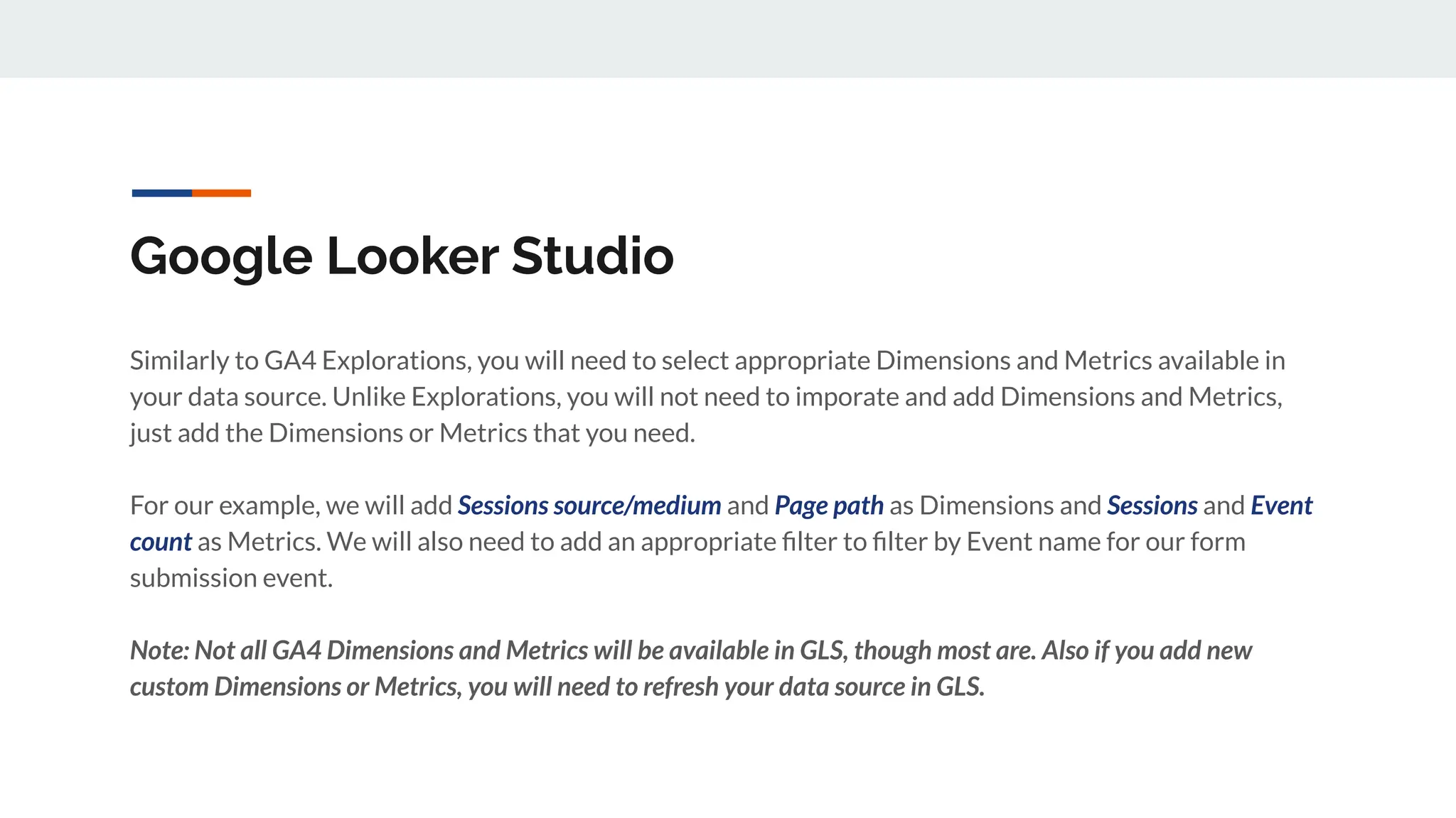 Google Looker Studio
Similarly to GA4 Explorations, you will need to select appropriate Dimensions and Metrics available in
your data source. Unlike Explorations, you will not need to imporate and add Dimensions and Metrics,
just add the Dimensions or Metrics that you need.
For our example, we will add Sessions source/medium and Page path as Dimensions and Sessions and Event
count as Metrics. We will also need to add an appropriate ﬁlter to ﬁlter by Event name for our form
submission event.
Note: Not all GA4 Dimensions and Metrics will be available in GLS, though most are. Also if you add new
custom Dimensions or Metrics, you will need to refresh your data source in GLS.
 