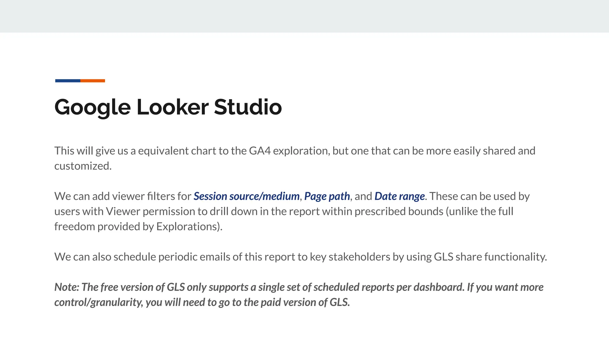 Google Looker Studio
This will give us a equivalent chart to the GA4 exploration, but one that can be more easily shared and
customized.
We can add viewer ﬁlters for Session source/medium, Page path, and Date range. These can be used by
users with Viewer permission to drill down in the report within prescribed bounds (unlike the full
freedom provided by Explorations).
We can also schedule periodic emails of this report to key stakeholders by using GLS share functionality.
Note: The free version of GLS only supports a single set of scheduled reports per dashboard. If you want more
control/granularity, you will need to go to the paid version of GLS.
 
