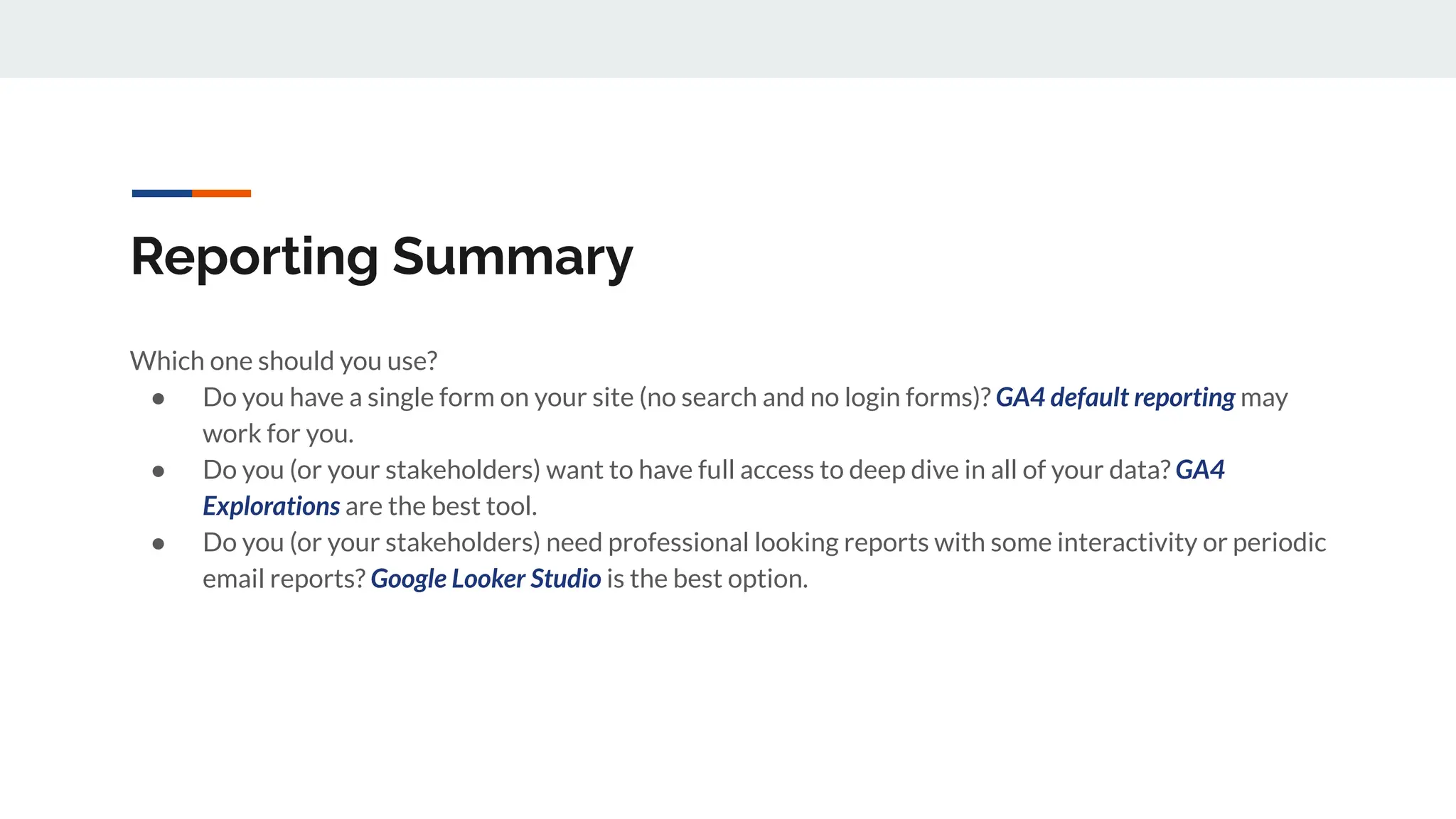 Reporting Summary
Which one should you use?
● Do you have a single form on your site (no search and no login forms)? GA4 default reporting may
work for you.
● Do you (or your stakeholders) want to have full access to deep dive in all of your data? GA4
Explorations are the best tool.
● Do you (or your stakeholders) need professional looking reports with some interactivity or periodic
email reports? Google Looker Studio is the best option.
 