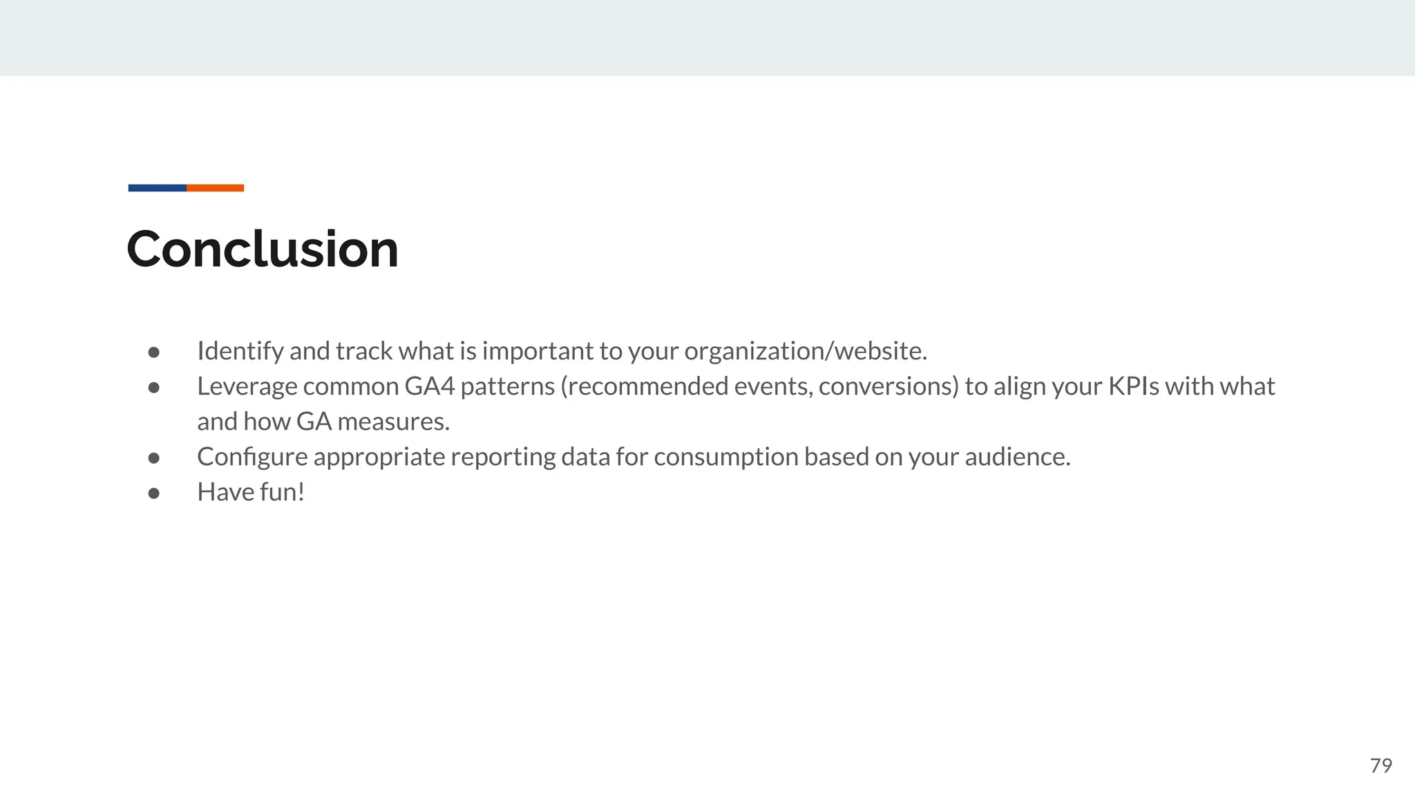 Conclusion
● Identify and track what is important to your organization/website.
● Leverage common GA4 patterns (recommended events, conversions) to align your KPIs with what
and how GA measures.
● Conﬁgure appropriate reporting data for consumption based on your audience.
● Have fun!
79
 