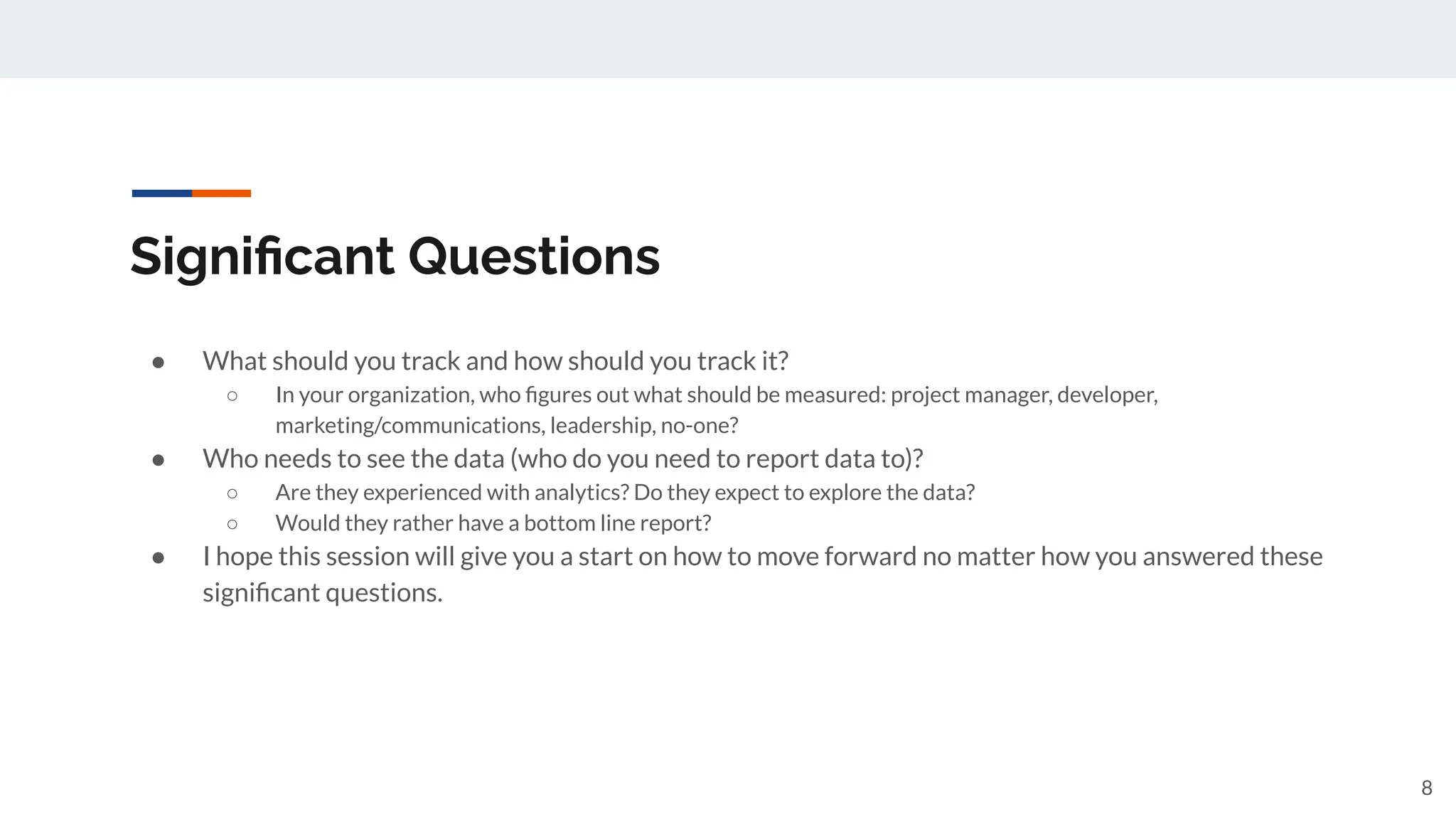 Signiﬁcant Questions
● What should you track and how should you track it?
○ In your organization, who ﬁgures out what should be measured: project manager, developer,
marketing/communications, leadership, no-one?
● Who needs to see the data (who do you need to report data to)?
○ Are they experienced with analytics? Do they expect to explore the data?
○ Would they rather have a bottom line report?
● I hope this session will give you a start on how to move forward no matter how you answered these
signiﬁcant questions.
8
 