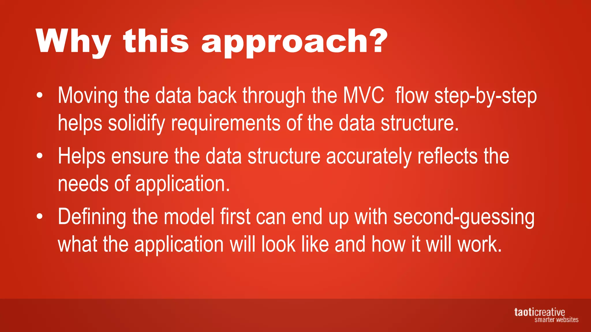 Why this approach?
• Moving the data back through the MVC flow step-by-step
helps solidify requirements of the data structure.
• Helps ensure the data structure accurately reflects the
needs of application.
• Defining the model first can end up with second-guessing
what the application will look like and how it will work.