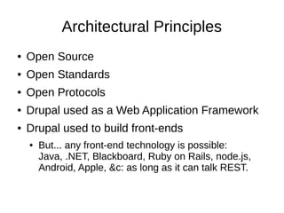 Architectural Principles
●   Open Source
●   Open Standards
●   Open Protocols
●   Drupal used as a Web Application Framework
●   Drupal used to build front-ends
    ●   But... any front-end technology is possible:
        Java, .NET, Blackboard, Ruby on Rails, node.js,
        Android, Apple, &c: as long as it can talk REST.
 