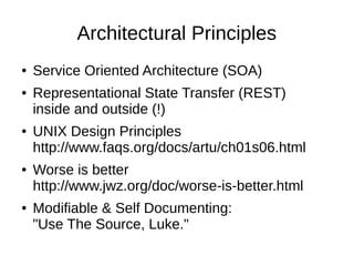 Architectural Principles
●   Service Oriented Architecture (SOA)
●   Representational State Transfer (REST)
    inside and outside (!)
●   UNIX Design Principles
    http://www.faqs.org/docs/artu/ch01s06.html
●   Worse is better
    http://www.jwz.org/doc/worse-is-better.html
●   Modifiable & Self Documenting:
    "Use The Source, Luke."
 
