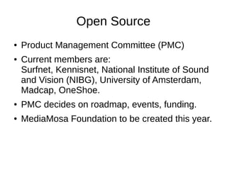 Open Source
●   Product Management Committee (PMC)
●   Current members are:
    Surfnet, Kennisnet, National Institute of Sound
    and Vision (NIBG), University of Amsterdam,
    Madcap, OneShoe.
●   PMC decides on roadmap, events, funding.
●   MediaMosa Foundation to be created this year.
 