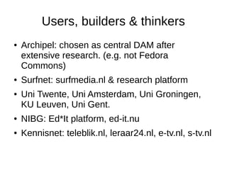 Users, builders & thinkers
●   Archipel: chosen as central DAM after
    extensive research. (e.g. not Fedora
    Commons)
●   Surfnet: surfmedia.nl & research platform
●   Uni Twente, Uni Amsterdam, Uni Groningen,
    KU Leuven, Uni Gent.
●   NIBG: Ed*It platform, ed-it.nu
●   Kennisnet: teleblik.nl, leraar24.nl, e-tv.nl, s-tv.nl
 