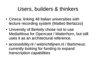 Users, builders & thinkers
●   Cineca: linking 48 Italian universities with
    lecture recording system (Matteo Bertazzo)
●   University of Berkely chose not to use
    MediaMosa for Opencast / Matterhorn, but still
    uses it as an architectural reference.
●   accessibility.nl / webrichtlijnen.nl / Bartimeus:
    currently looking for funding to expand
    transcription capabilities
 