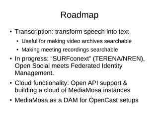 Roadmap
●   Transcription: transform speech into text
    ●   Useful for making video archives searchable
    ●   Making meeting recordings searchable
●   In progress: “SURFconext” (TERENA/NREN),
    Open Social meets Federated Identity
    Management.
●   Cloud functionality: Open API support &
    building a cloud of MediaMosa instances
●   MediaMosa as a DAM for OpenCast setups
 