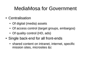 MediaMosa for Government
●   Centralisation
    ●   Of digital (media) assets
    ●   Of access control (target groups, embargos)
    ●   Of quality control (HD, ads)
●   Single back-end for all front-ends
    ●   shared content on intranet, internet, specific
        mission sites, microsites &c
 