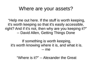 Where are your assets?

   “Help me out here. If the stuff is worth keeping,
  it's worth keeping so that it's easily accessible,
right? And if it's not, then why are you keeping it?”
        -- David Allen, Getting Things Done

           If something is worth keeping,
   it's worth knowing where it is, and what it is.
                       -- me

       “Where is it?” -- Alexander the Great
 