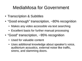 MediaMosa for Government
●   Transcription & Subtitles
●   “Good enough” transcription, ~80% recognition
    ●   Makes any video accessible via text searching
    ●   Excellent basis for further manual processing
●   “Good” transcription, ~95% recognition
    ●   Used for valuable content
    ●   Uses additional knowledge about speaker's voice,
        auditorium acoustics, external noise like traffic,
        sirens, and slamming doors.
 