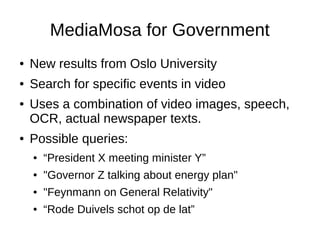 MediaMosa for Government
●   New results from Oslo University
●   Search for specific events in video
●   Uses a combination of video images, speech,
    OCR, actual newspaper texts.
●   Possible queries:
    ●   “President X meeting minister Y”
    ●   "Governor Z talking about energy plan"
    ●   "Feynmann on General Relativity"
    ●   “Rode Duivels schot op de lat”
 