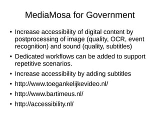MediaMosa for Government
●   Increase accessibility of digital content by
    postprocessing of image (quality, OCR, event
    recognition) and sound (quality, subtitles)
●   Dedicated workflows can be added to support
    repetitive scenarios.
●   Increase accessibility by adding subtitles
●   http://www.toegankelijkevideo.nl/
●   http://www.bartimeus.nl/
●   http://accessibility.nl/
 