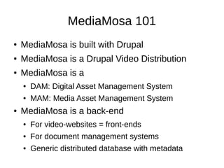 MediaMosa 101
●   MediaMosa is built with Drupal
●   MediaMosa is a Drupal Video Distribution
●   MediaMosa is a
    ●   DAM: Digital Asset Management System
    ●   MAM: Media Asset Management System
●   MediaMosa is a back-end
    ●   For video-websites = front-ends
    ●   For document management systems
    ●   Generic distributed database with metadata
 